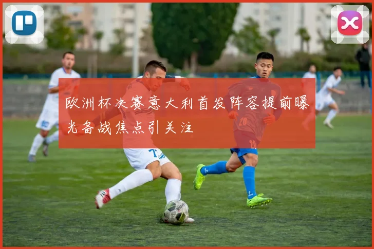 欧洲杯决赛意大利首发阵容提前曝光备战焦点引关注
