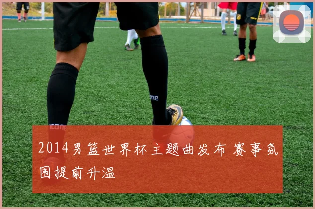 2014男篮世界杯主题曲发布 赛事氛围提前升温