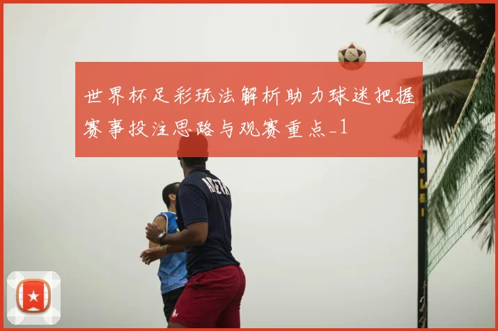 世界杯足彩玩法解析助力球迷把握赛事投注思路与观赛重点_1