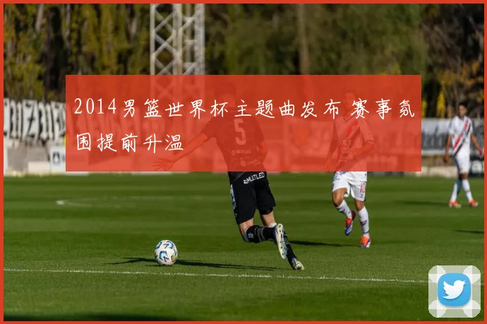 2014男篮世界杯主题曲发布 赛事氛围提前升温
