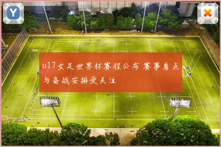 u17女足世界杯赛程公布 赛事看点与备战安排受关注