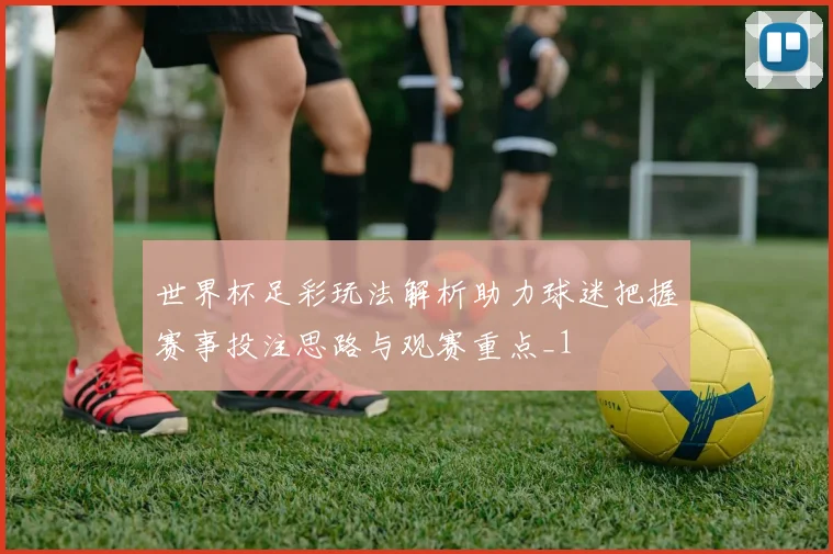 世界杯足彩玩法解析助力球迷把握赛事投注思路与观赛重点_1
