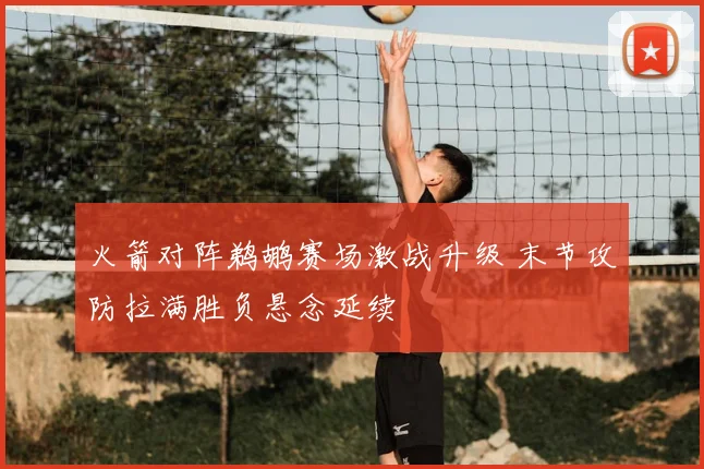 火箭对阵鹈鹕赛场激战升级 末节攻防拉满胜负悬念延续