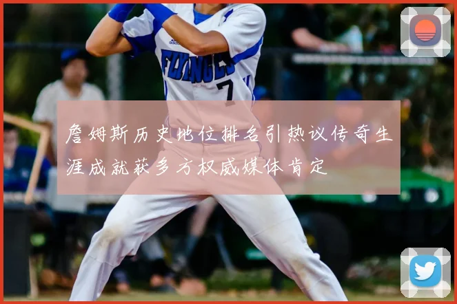詹姆斯历史地位排名引热议传奇生涯成就获多方权威媒体肯定
