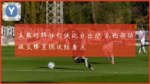 灰熊对阵独行侠比分出炉 东西部劲旅交锋呈现攻防看点