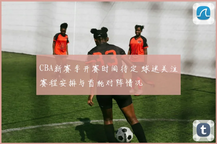 CBA新赛季开赛时间待定 球迷关注赛程安排与首轮对阵情况