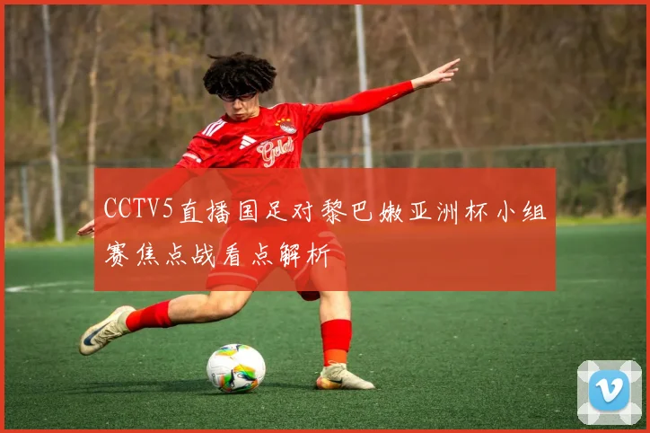 CCTV5直播国足对黎巴嫩亚洲杯小组赛焦点战看点解析