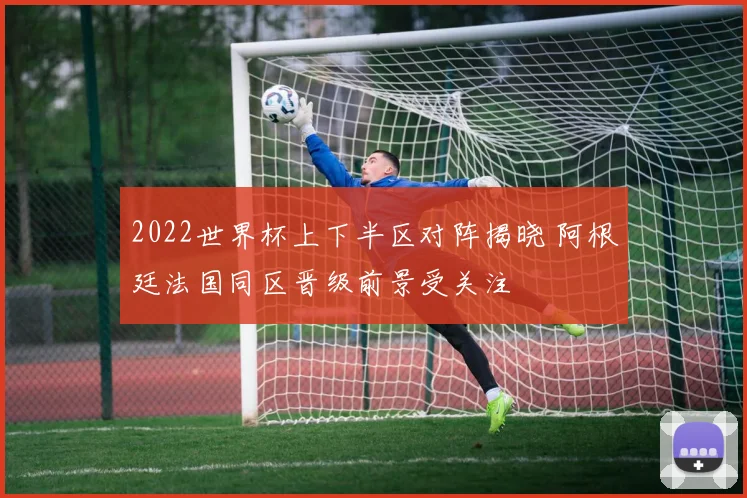 2022世界杯上下半区对阵揭晓 阿根廷法国同区晋级前景受关注