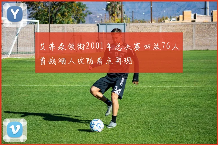 艾弗森领衔2001年总决赛回放76人首战湖人攻防看点再现