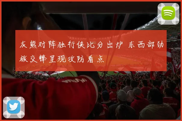 灰熊对阵独行侠比分出炉 东西部劲旅交锋呈现攻防看点