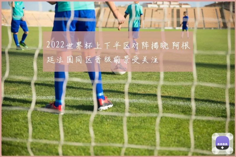 2022世界杯上下半区对阵揭晓 阿根廷法国同区晋级前景受关注