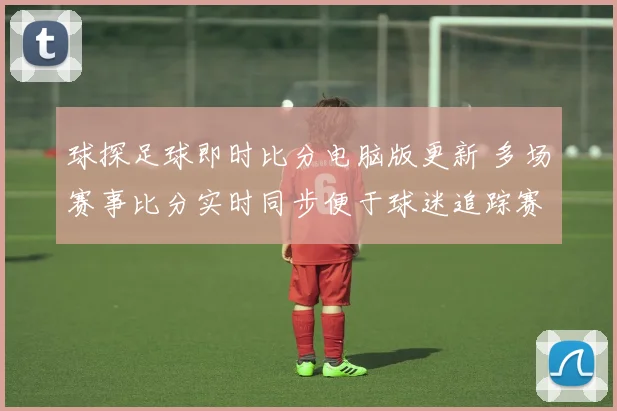 球探足球即时比分电脑版更新 多场赛事比分实时同步便于球迷追踪赛况