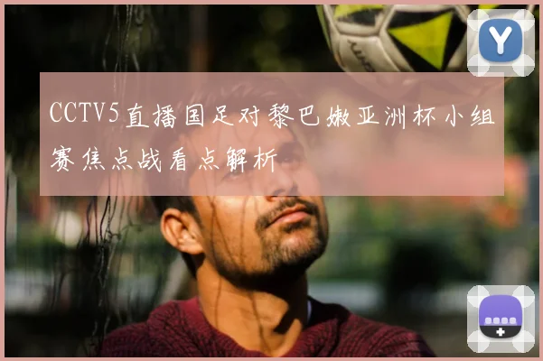 CCTV5直播国足对黎巴嫩亚洲杯小组赛焦点战看点解析