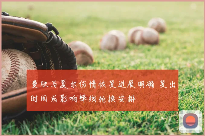 曼联马夏尔伤情恢复进展明确 复出时间或影响锋线轮换安排