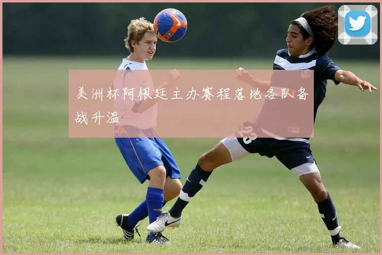 美洲杯阿根廷主办赛程落地各队备战升温