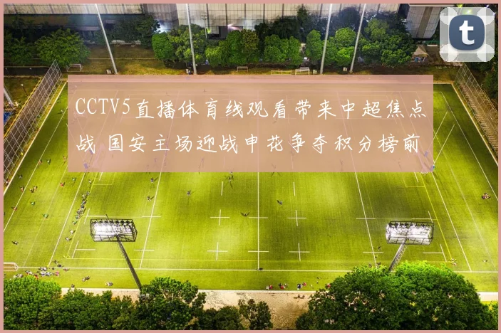 CCTV5直播体育线观看带来中超焦点战 国安主场迎战申花争夺积分榜前列