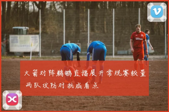 火箭对阵鹈鹕直播展开常规赛较量 两队攻防对抗成看点