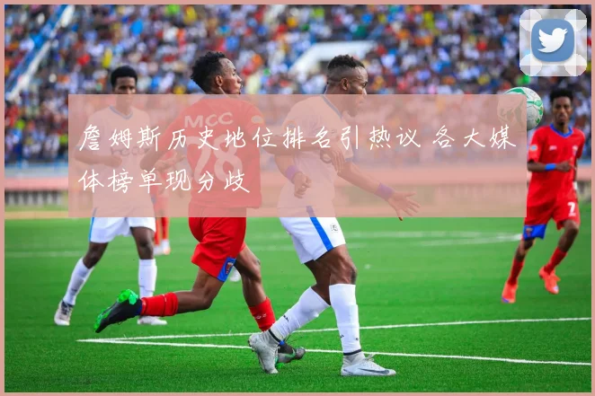 詹姆斯历史地位排名引热议 各大媒体榜单现分歧