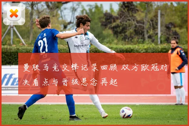 曼联马竞交锋记录回顾 双方欧冠对决看点与晋级悬念再起