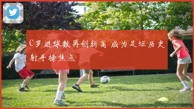 C罗进球数再创新高 成为足坛历史射手榜焦点