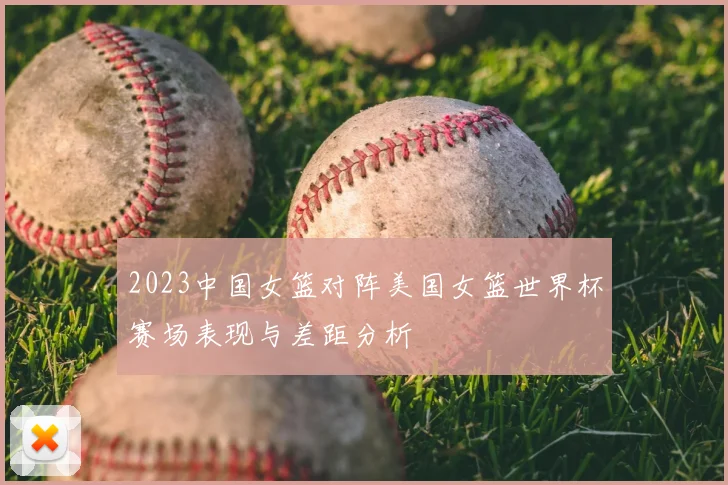 2023中国女篮对阵美国女篮世界杯赛场表现与差距分析