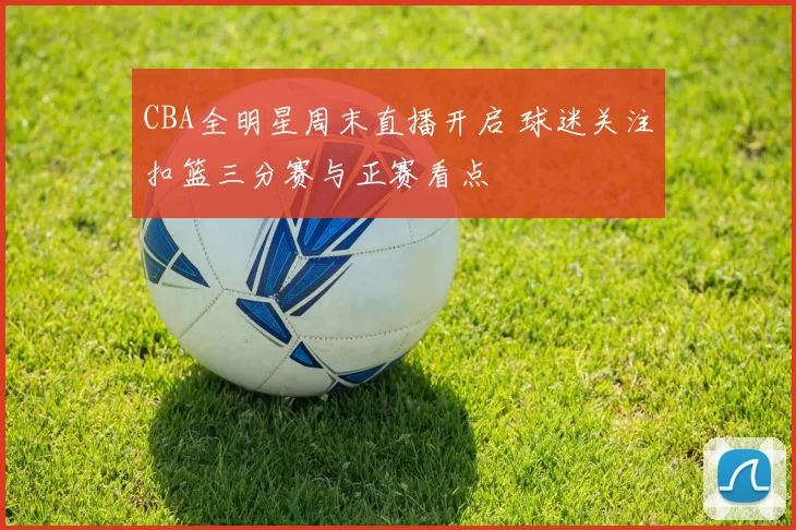 CBA全明星周末直播开启 球迷关注扣篮三分赛与正赛看点