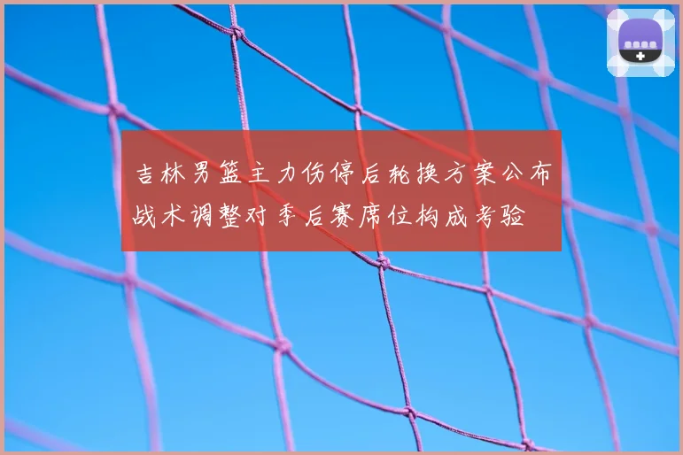 吉林男篮主力伤停后轮换方案公布战术调整对季后赛席位构成考验