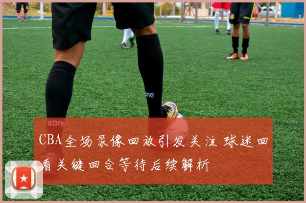 CBA全场录像回放引发关注 球迷回看关键回合等待后续解析