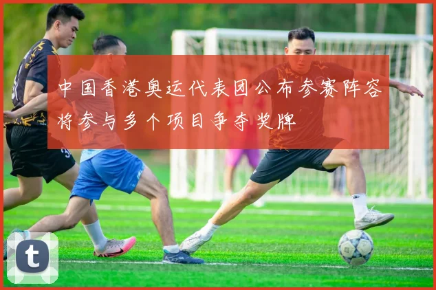 中国香港奥运代表团公布参赛阵容将参与多个项目争夺奖牌
