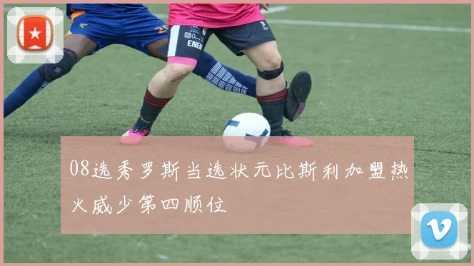 08选秀罗斯当选状元比斯利加盟热火威少第四顺位