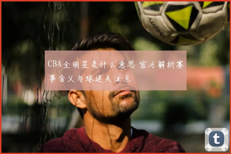 CBA全明星是什么意思 官方解析赛事含义与球迷关注点