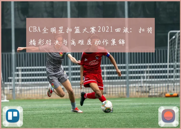 CBA全明星扣篮大赛2021回放：扣将精彩对决与高难度动作集锦