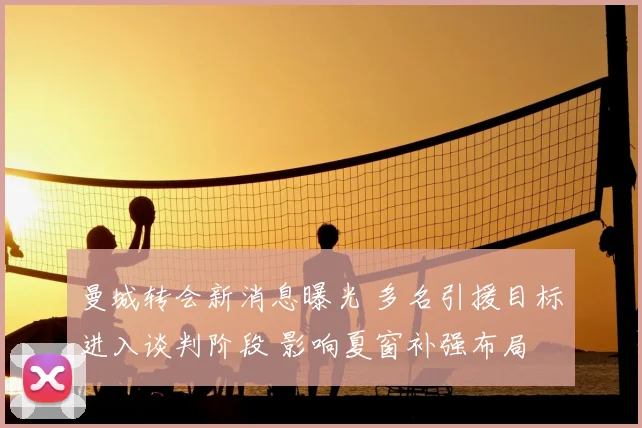 曼城转会新消息曝光 多名引援目标进入谈判阶段 影响夏窗补强布局