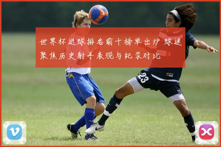 世界杯进球排名前十榜单出炉 球迷聚焦历史射手表现与纪录对比