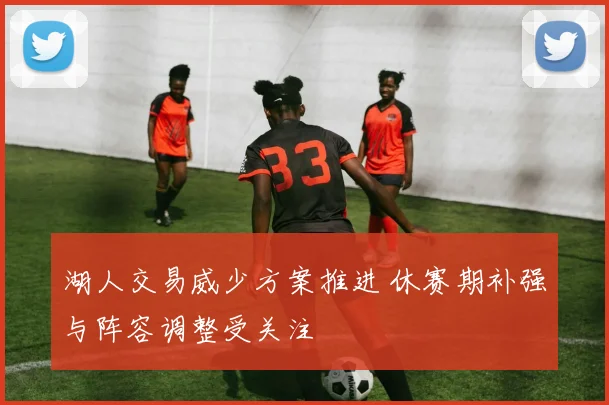 湖人交易威少方案推进 休赛期补强与阵容调整受关注