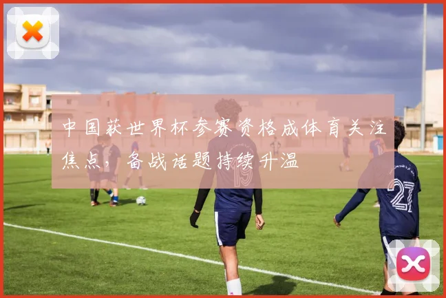 中国获世界杯参赛资格成体育关注焦点，备战话题持续升温