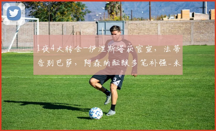 1夜4大转会-伊涅斯塔获官宣，法蒂告别巴萨，阿森纳酝酿多笔补强_米兰_欧元_欧冠