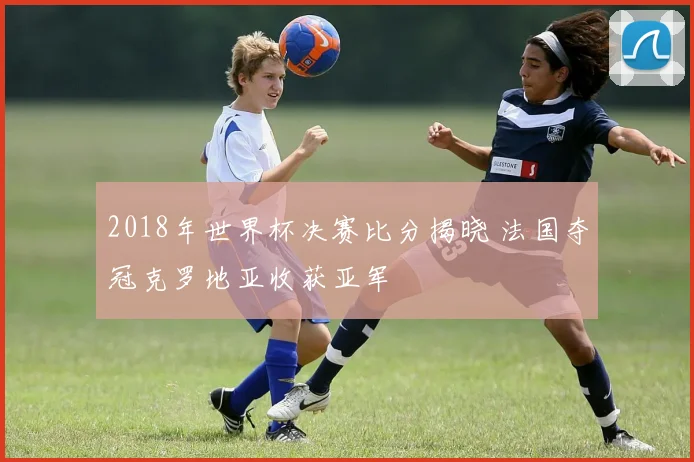 2018年世界杯决赛比分揭晓 法国夺冠克罗地亚收获亚军