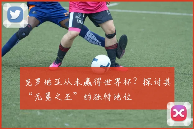 克罗地亚从未赢得世界杯？探讨其“无冕之王”的独特地位